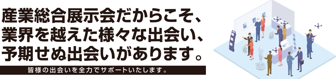 産業総合展示会だからこそ、業界を越えた様々な出会い、予期せぬ出会いがあります。皆様の出やいを全力でサポートいたします。